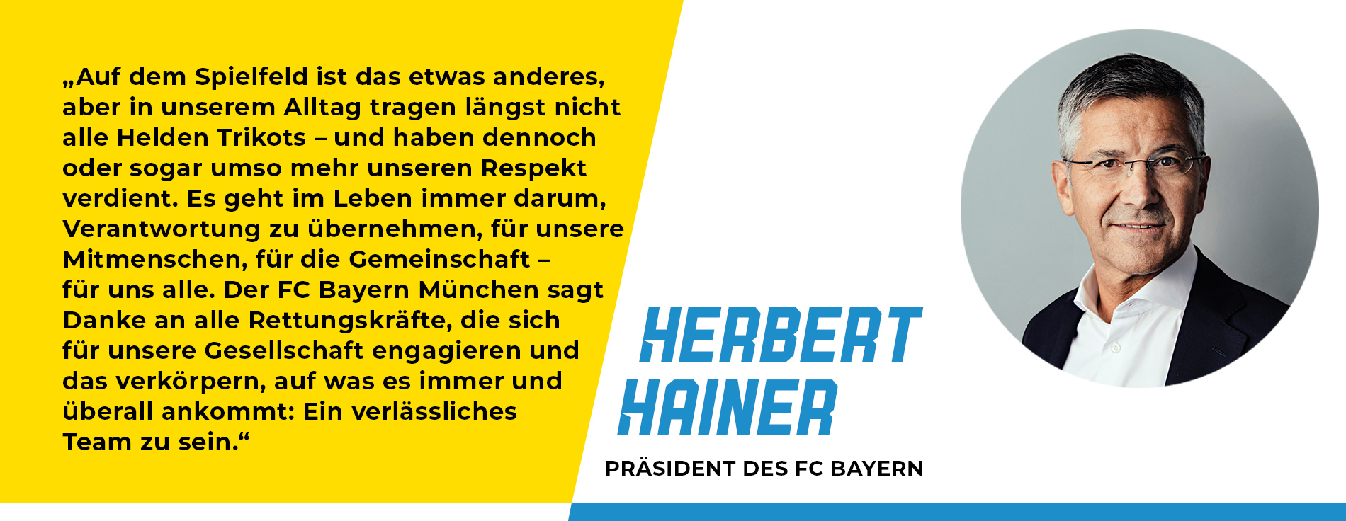 Statement von Herbert Hainer, Präsident des FC Bayern: „Auf dem Spielfeld ist das etwas anderes, aber in unserem Alltag tragen längst nicht alle Helden Trikots – und haben dennoch oder sogar umso mehr unseren Respekt verdient. Es geht im Leben immer darum, Verantwortung zu übernehmen, für unsere Mitmenschen, für die Gemeinschaft – für uns alle. Der FC Bayern München sagt Danke an alle Rettungskräfte, die sich für unsere Gesellschaft engagieren und das verkörpern, auf was es immer und überall ankommt: Ein verlässliches Team zu sein.“